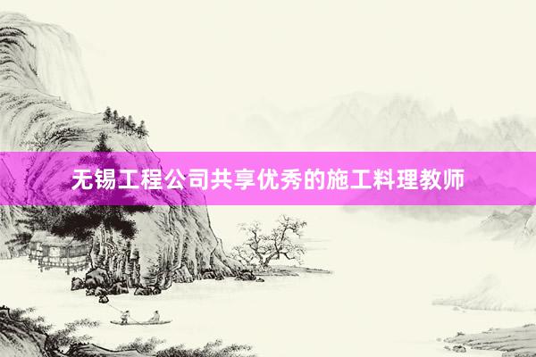 无锡工程公司共享优秀的施工料理教师